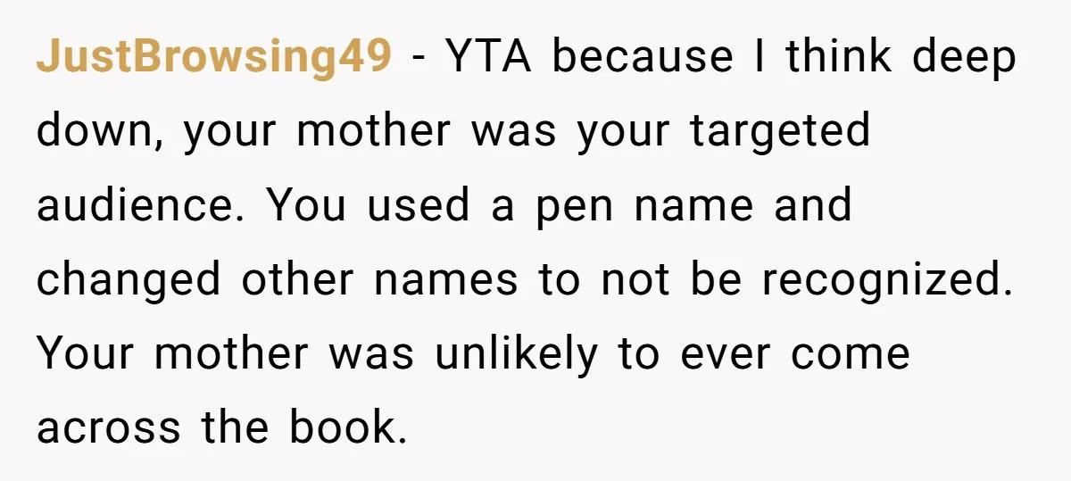 JustBrowsing49 − YTA because I think deep down, your mother was your targeted audience. You used a pen name and changed other names to not be recognized. Your mother was...