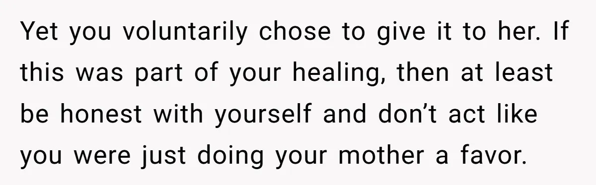 Yet you voluntarily chose to give it to her. If this was part of your healing, then at least be honest with yourself and don’t act like you were just...