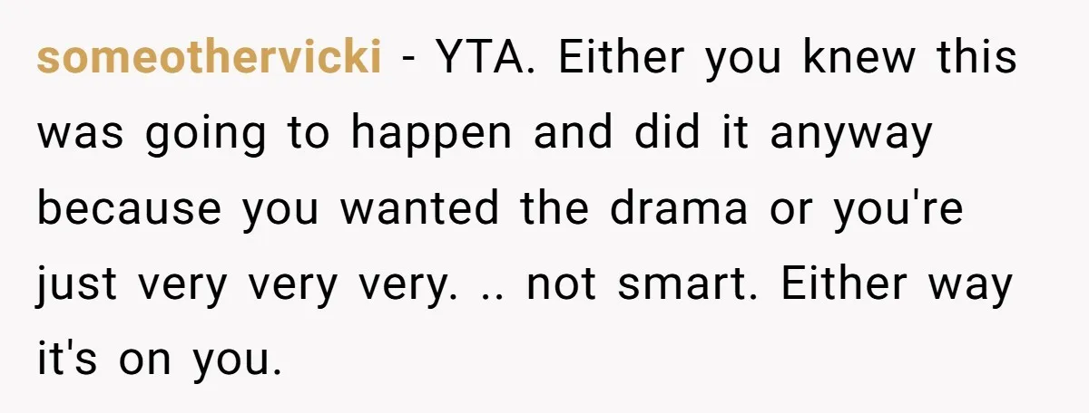 someothervicki − YTA. Either you knew this was going to happen and did it anyway because you wanted the drama or you're just very very very. .. not smart. Either...