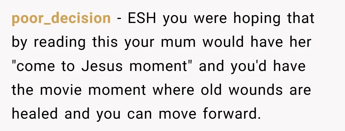 poor_decision − ESH you were hoping that by reading this your mum would have her "come to Jesus moment" and you'd have the movie moment where old wounds are healed...