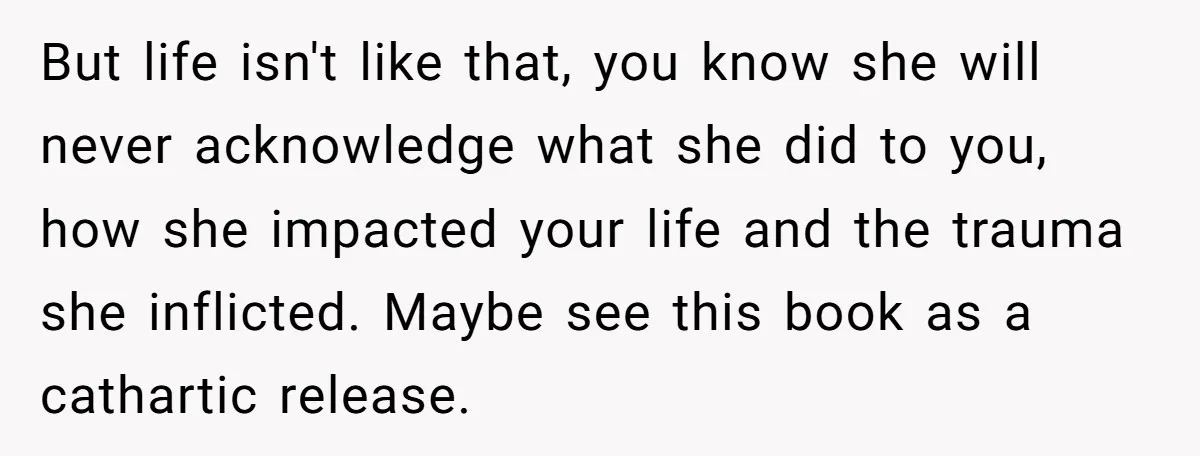 But life isn't like that, you know she will never acknowledge what she did to you, how she impacted your life and the trauma she inflicted. Maybe see this book...
