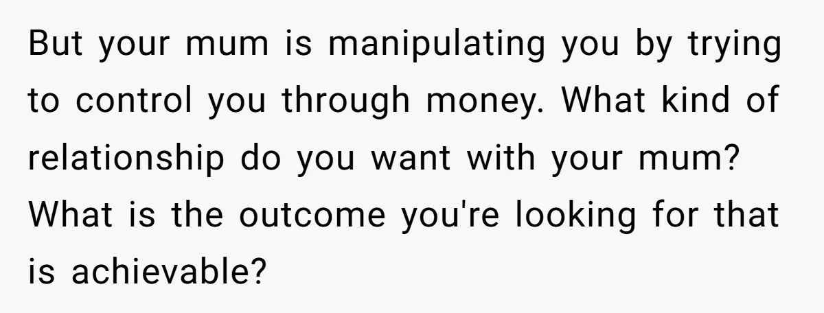 But your mum is manipulating you by trying to control you through money. What kind of relationship do you want with your mum? What is the outcome you're looking for...