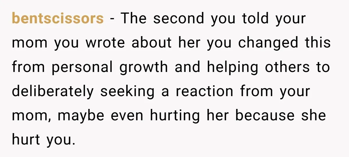 bentscissors − The second you told your mom you wrote about her you changed this from personal growth and helping others to deliberately seeking a reaction from your mom, maybe...