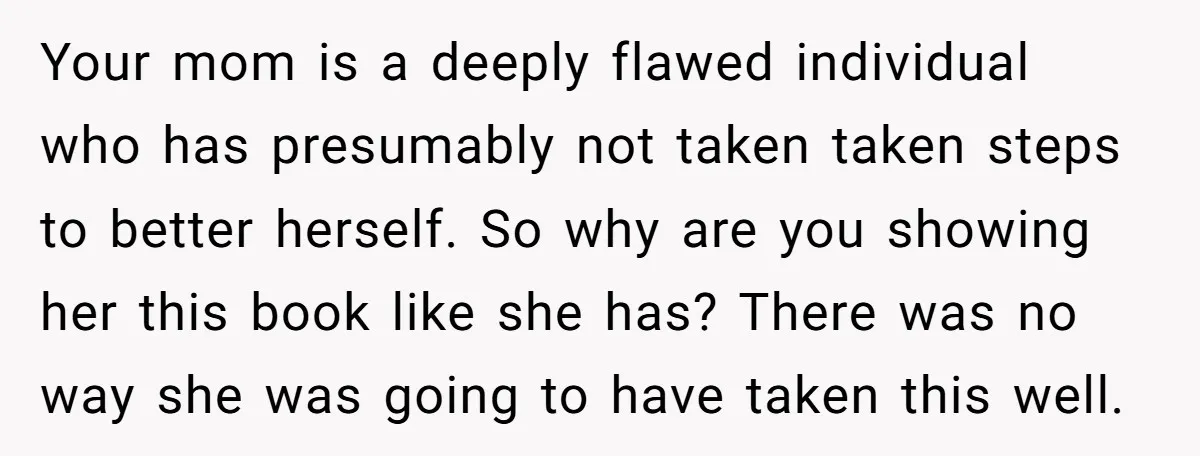 Your mom is a deeply flawed individual who has presumably not taken taken steps to better herself. So why are you showing her this book like she has? There was...