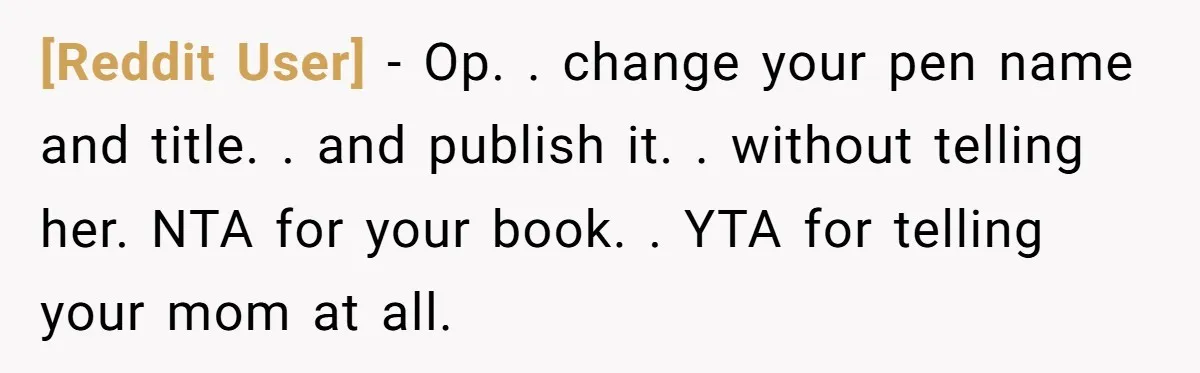 [Reddit User] − Op. . change your pen name and title. . and publish it. . without telling her. NTA for your book. . YTA for telling your mom at...
