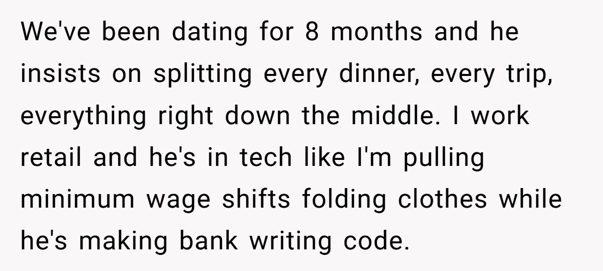 We've been dating for 8 months and he insists on splitting every dinner, every trip, everything right down the middle. I work retail and he's in tech like I'm pulling...