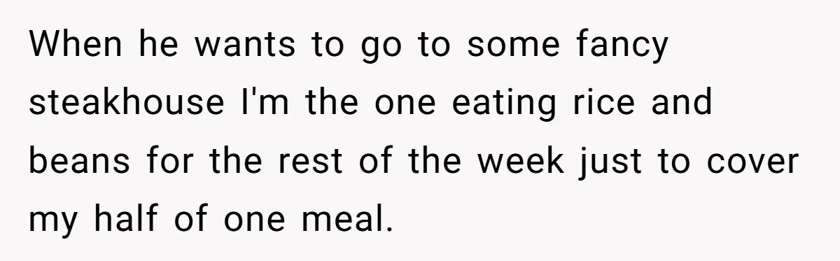 When he wants to go to some fancy steakhouse I'm the one eating rice and beans for the rest of the week just to cover my half of one meal.