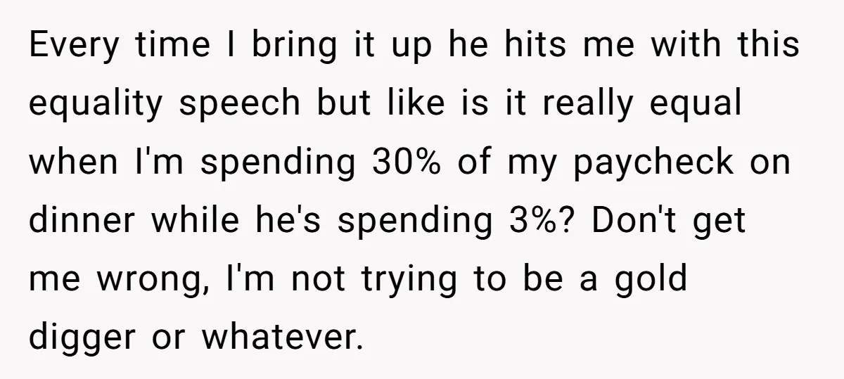 Every time I bring it up he hits me with this equality speech but like is it really equal when I'm spending 30% of my paycheck on dinner while he's...