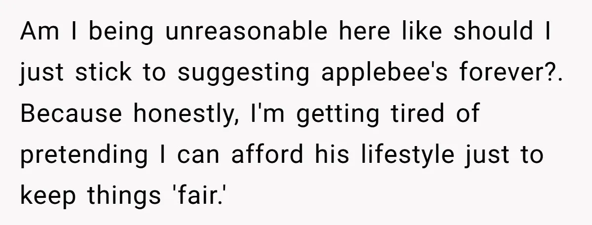Am I being unreasonable here like should I just stick to suggesting applebee's forever?. Because honestly, I'm getting tired of pretending I can afford his lifestyle just to keep things...