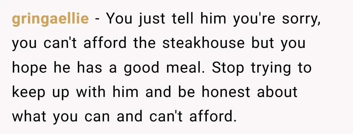 gringaellie − You just tell him you're sorry, you can't afford the steakhouse but you hope he has a good meal. Stop trying to keep up with him and be...