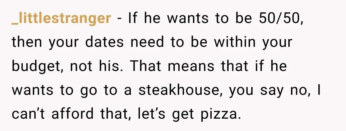 _littlestranger − If he wants to be 50/50, then your dates need to be within your budget, not his. That means that if he wants to go to a steakhouse,...