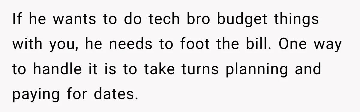 If he wants to do tech bro budget things with you, he needs to foot the bill. One way to handle it is to take turns planning and paying for...