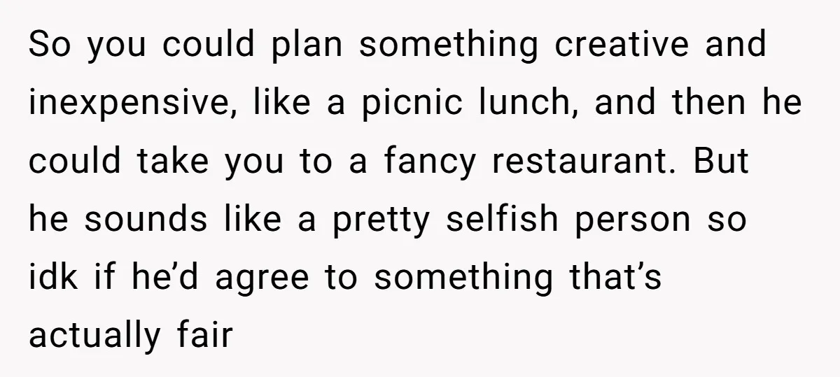 So you could plan something creative and inexpensive, like a picnic lunch, and then he could take you to a fancy restaurant. But he sounds like a pretty selfish person...