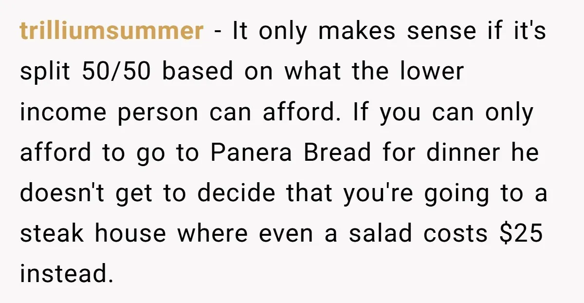 trilliumsummer − It only makes sense if it's split 50/50 based on what the lower income person can afford. If you can only afford to go to Panera Bread for...