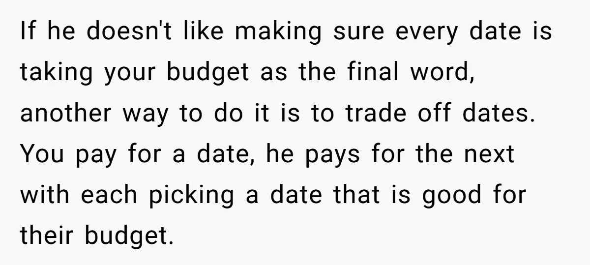 If he doesn't like making sure every date is taking your budget as the final word, another way to do it is to trade off dates. You pay for a...
