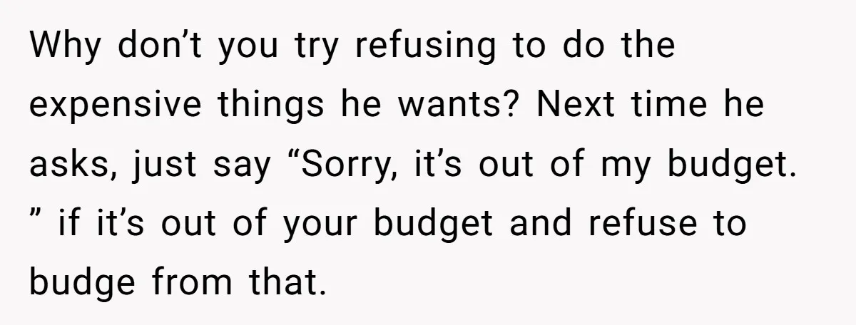 Why don’t you try refusing to do the expensive things he wants? Next time he asks, just say “Sorry, it’s out of my budget. ” if it’s out of your...