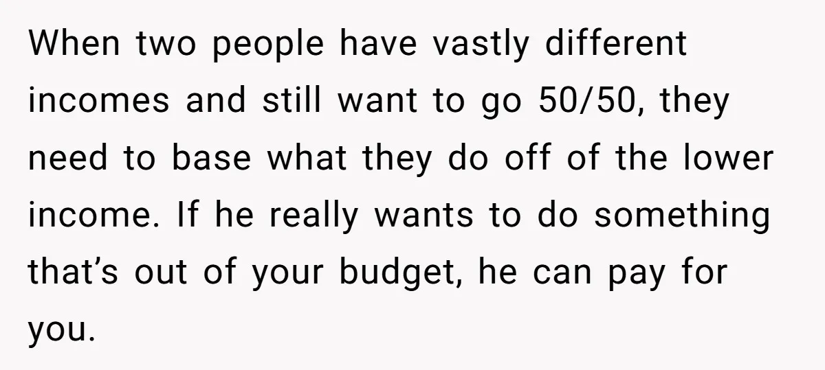When two people have vastly different incomes and still want to go 50/50, they need to base what they do off of the lower income. If he really wants to...