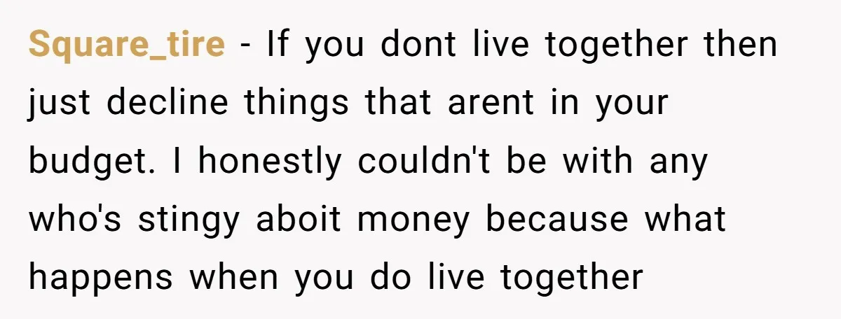 Square_tire − If you dont live together then just decline things that arent in your budget. I honestly couldn't be with any who's stingy aboit money because what happens when...