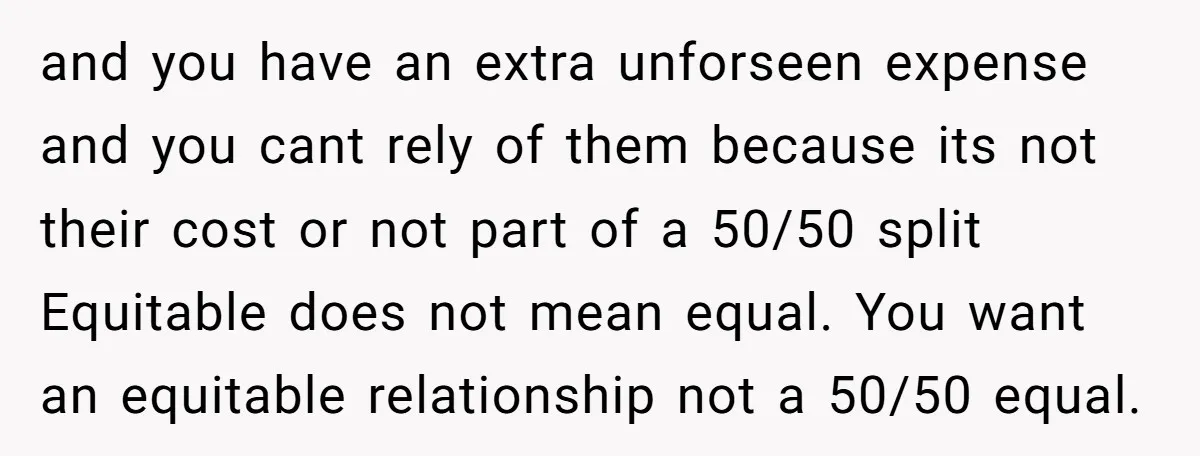 and you have an extra unforseen expense and you cant rely of them because its not their cost or not part of a 50/50 split Equitable does not mean equal....