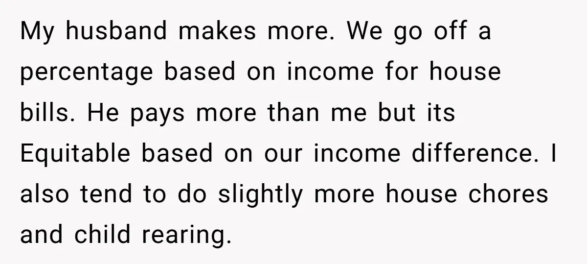 My husband makes more. We go off a percentage based on income for house bills. He pays more than me but its Equitable based on our income difference. I also...