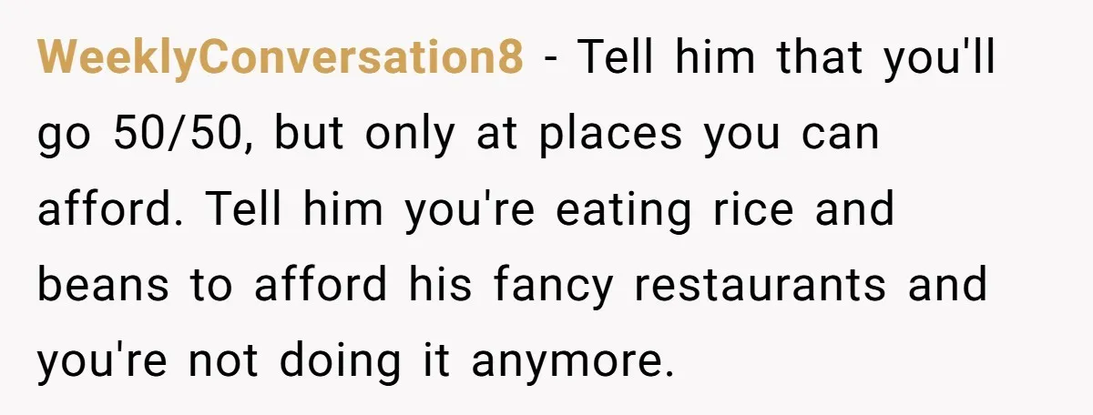 WeeklyConversation8 − Tell him that you'll go 50/50, but only at places you can afford. Tell him you're eating rice and beans to afford his fancy restaurants and you're not...