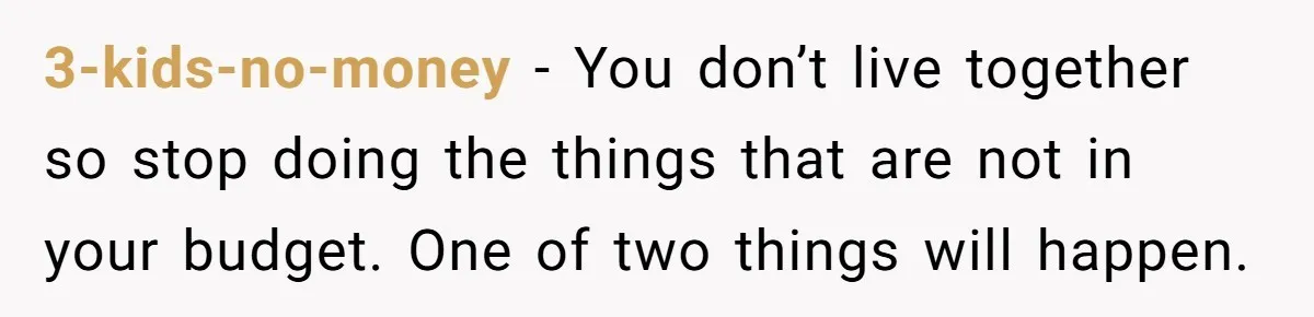 3-kids-no-money − You don’t live together so stop doing the things that are not in your budget. One of two things will happen.