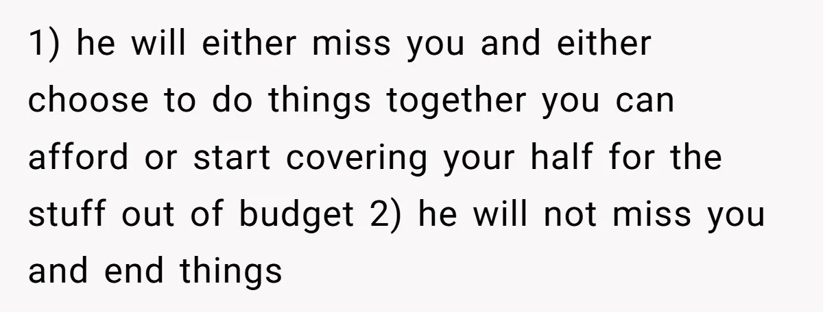 1) he will either miss you and either choose to do things together you can afford or start covering your half for the stuff out of budget 2) he will...