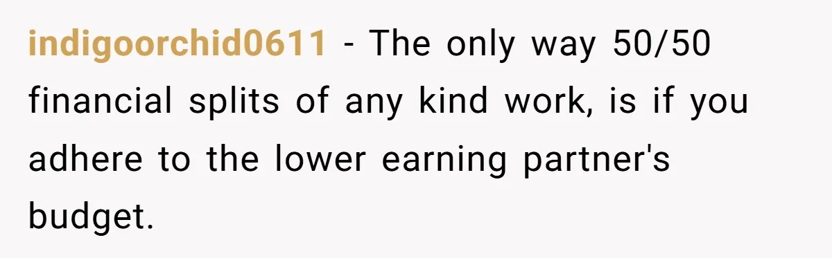 indigoorchid0611 − The only way 50/50 financial splits of any kind work, is if you adhere to the lower earning partner's budget.