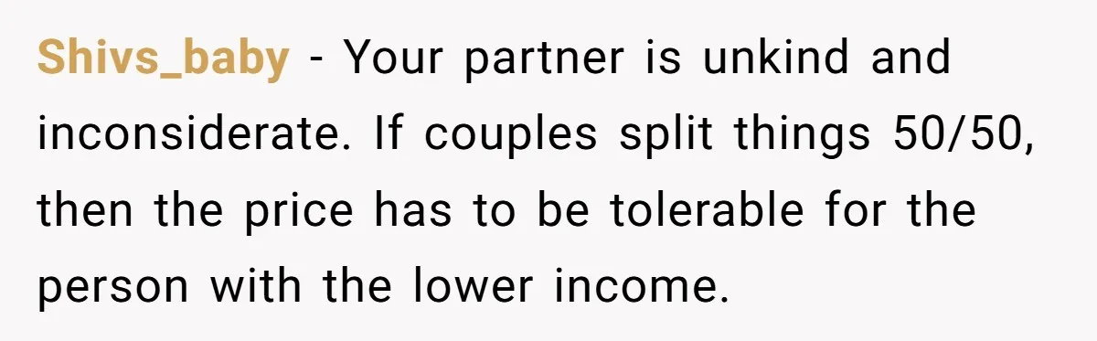 Shivs_baby − Your partner is unkind and inconsiderate. If couples split things 50/50, then the price has to be tolerable for the person with the lower income.