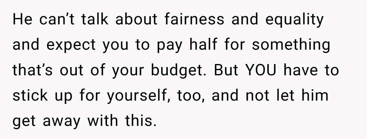 He can’t talk about fairness and equality and expect you to pay half for something that’s out of your budget. But YOU have to stick up for yourself, too, and...