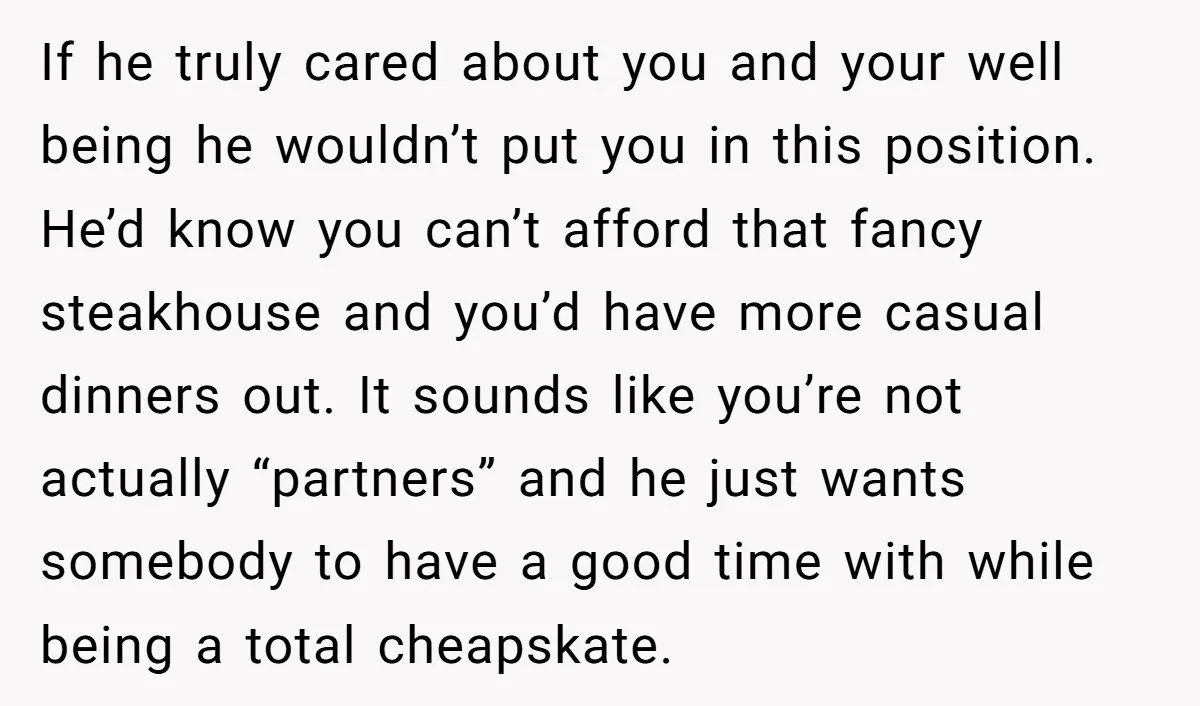 If he truly cared about you and your well being he wouldn’t put you in this position. He’d know you can’t afford that fancy steakhouse and you’d have more casual...