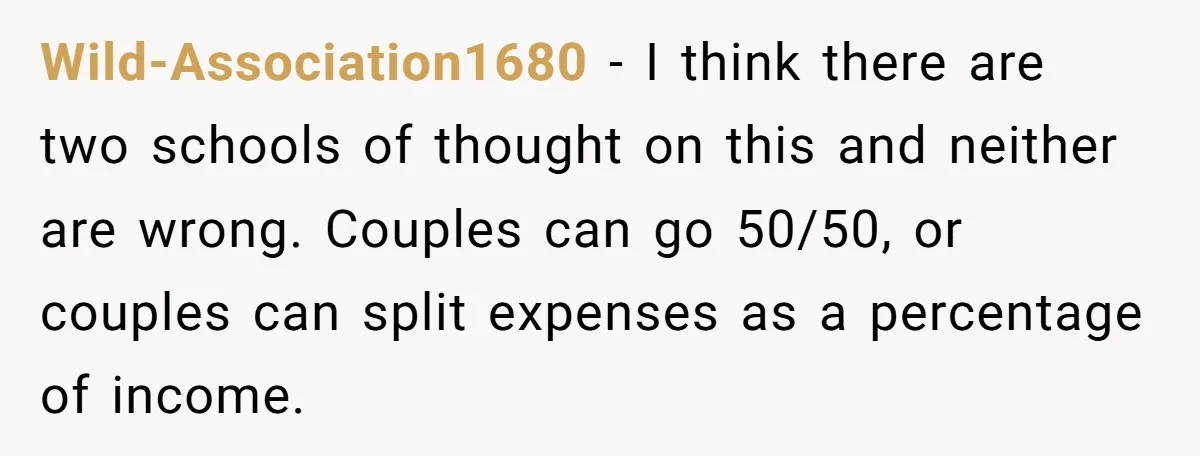 Wild-Association1680 − I think there are two schools of thought on this and neither are wrong. Couples can go 50/50, or couples can split expenses as a percentage of income.