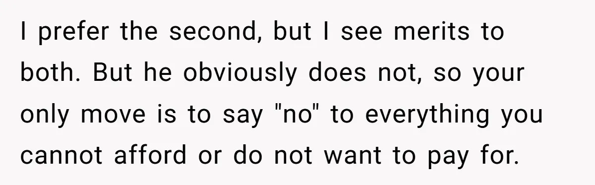 I prefer the second, but I see merits to both. But he obviously does not, so your only move is to say "no" to everything you cannot afford or do...