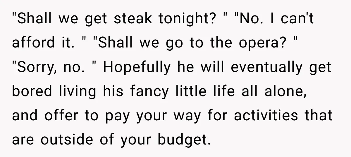 "Shall we get steak tonight? " "No. I can't afford it. " "Shall we go to the opera? " "Sorry, no. " Hopefully he will eventually get bored living his...