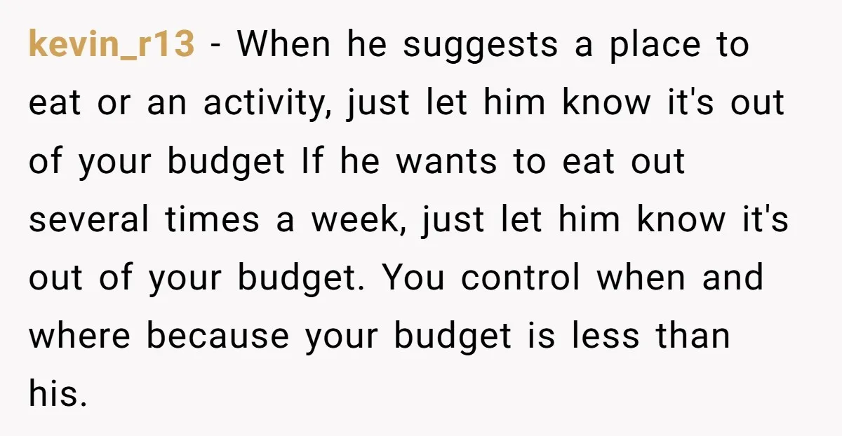 kevin_r13 − When he suggests a place to eat or an activity, just let him know it's out of your budget If he wants to eat out several times a...