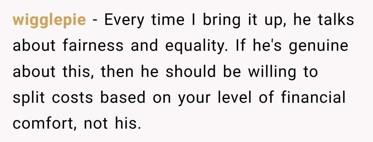 wigglepie − Every time I bring it up, he talks about fairness and equality. If he's genuine about this, then he should be willing to split costs based on your...
