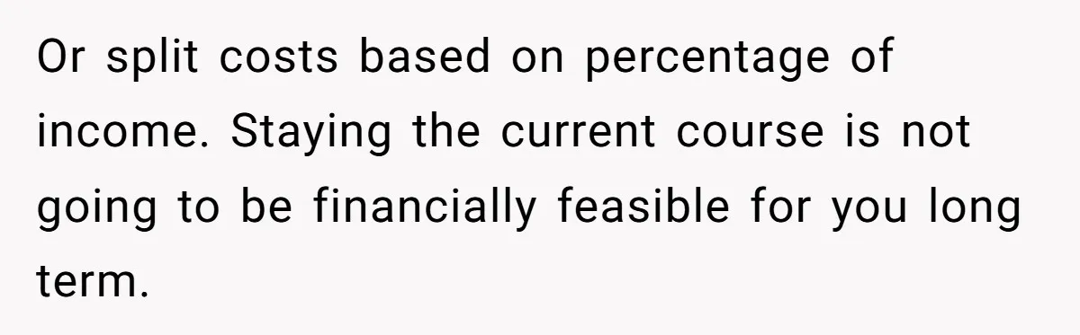 Or split costs based on percentage of income. Staying the current course is not going to be financially feasible for you long term.