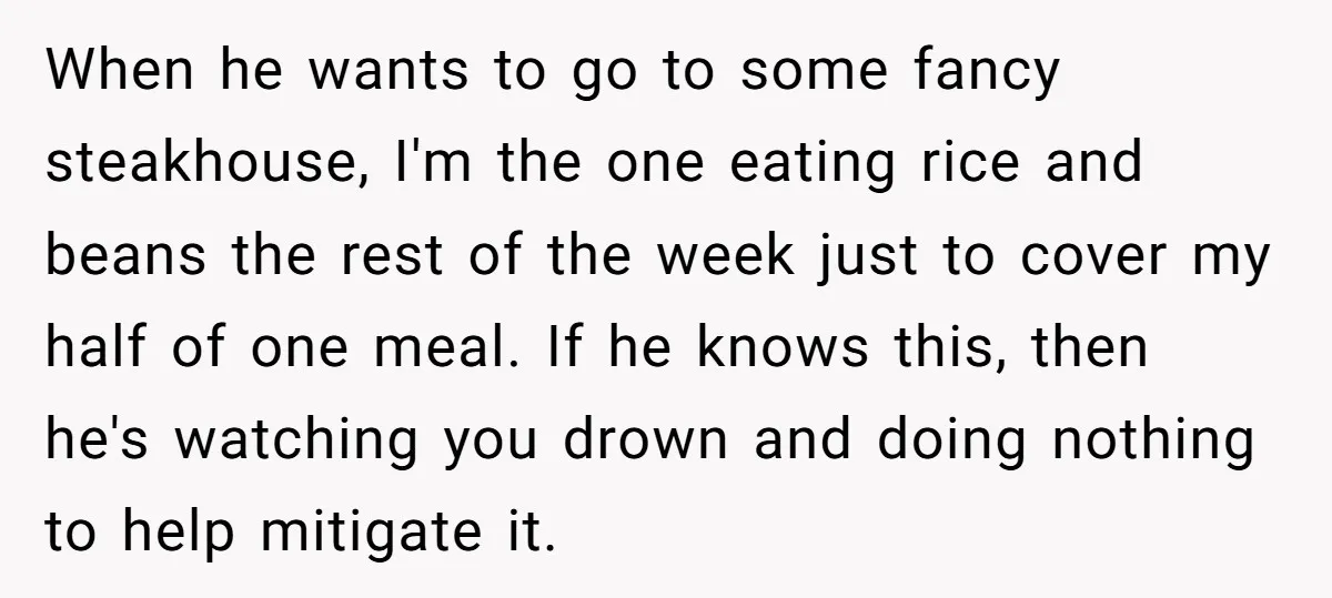 When he wants to go to some fancy steakhouse, I'm the one eating rice and beans the rest of the week just to cover my half of one meal. If...