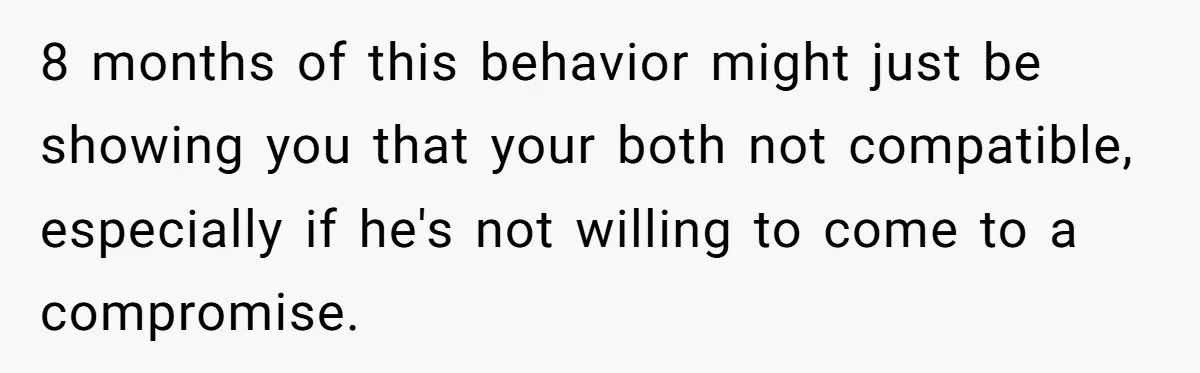8 months of this behavior might just be showing you that your both not compatible, especially if he's not willing to come to a compromise.