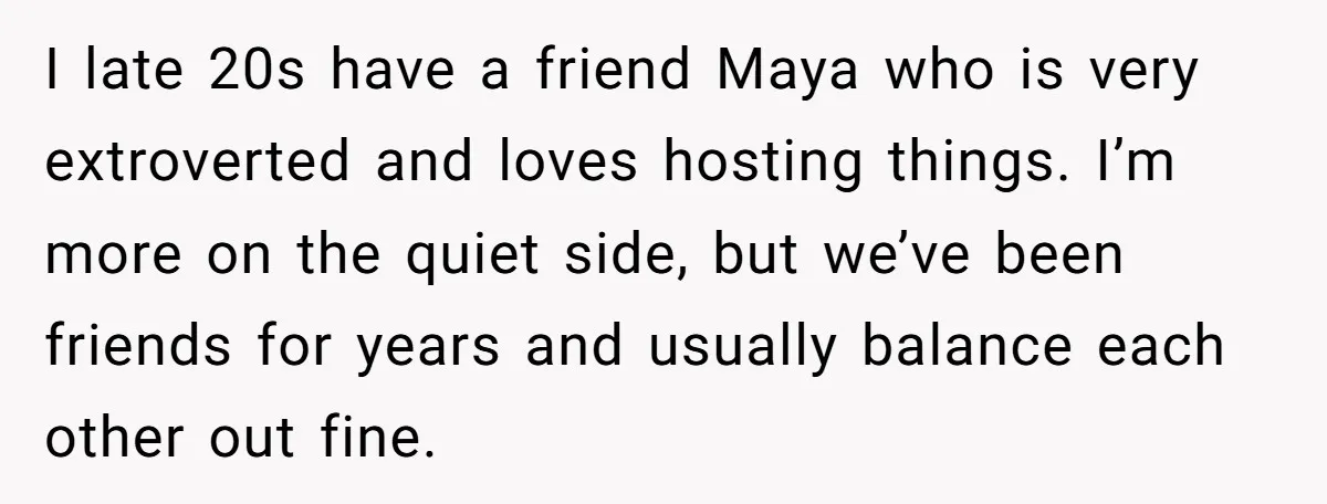 I late 20s have a friend Maya who is very extroverted and loves hosting things. I’m more on the quiet side, but we’ve been friends for years and usually balance...