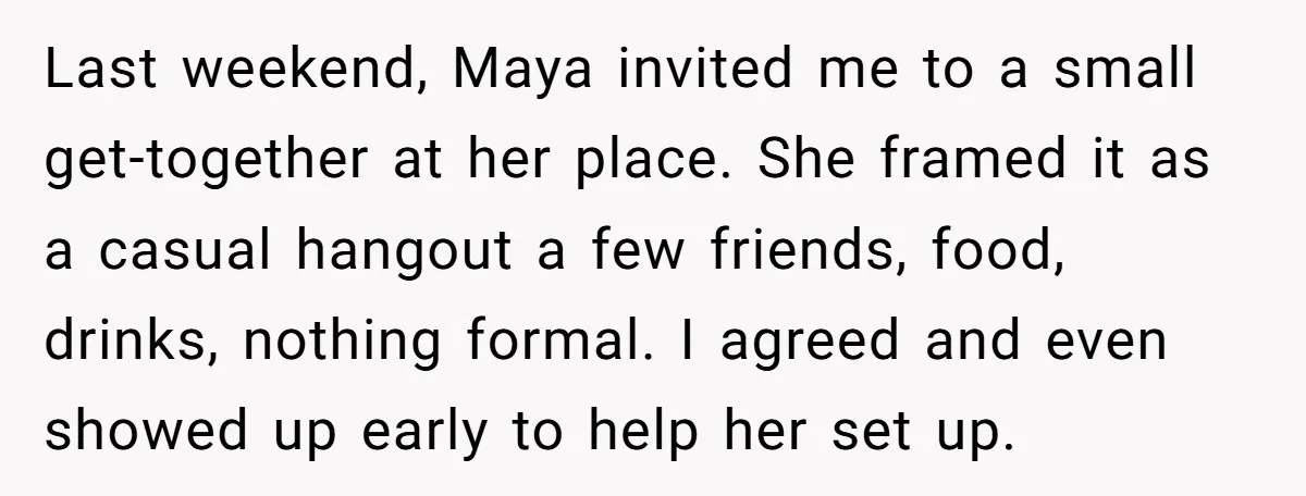 Last weekend, Maya invited me to a small get-together at her place. She framed it as a casual hangout a few friends, food, drinks, nothing formal. I agreed and even...