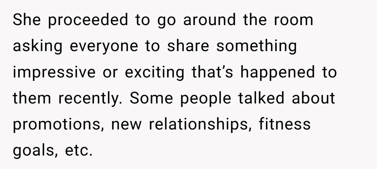 She proceeded to go around the room asking everyone to share something impressive or exciting that’s happened to them recently. Some people talked about promotions, new relationships, fitness goals, etc.