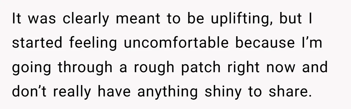 It was clearly meant to be uplifting, but I started feeling uncomfortable because I’m going through a rough patch right now and don’t really have anything shiny to share.