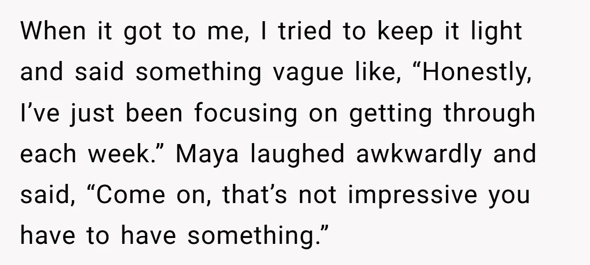 When it got to me, I tried to keep it light and said something vague like, “Honestly, I’ve just been focusing on getting through each week.” Maya laughed awkwardly and...