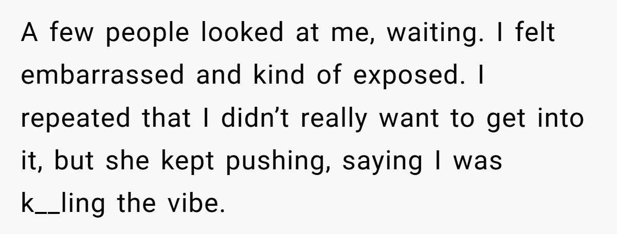 A few people looked at me, waiting. I felt embarrassed and kind of exposed. I repeated that I didn’t really want to get into it, but she kept pushing, saying...