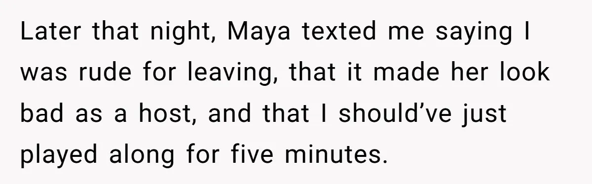 Later that night, Maya texted me saying I was rude for leaving, that it made her look bad as a host, and that I should’ve just played along for five...