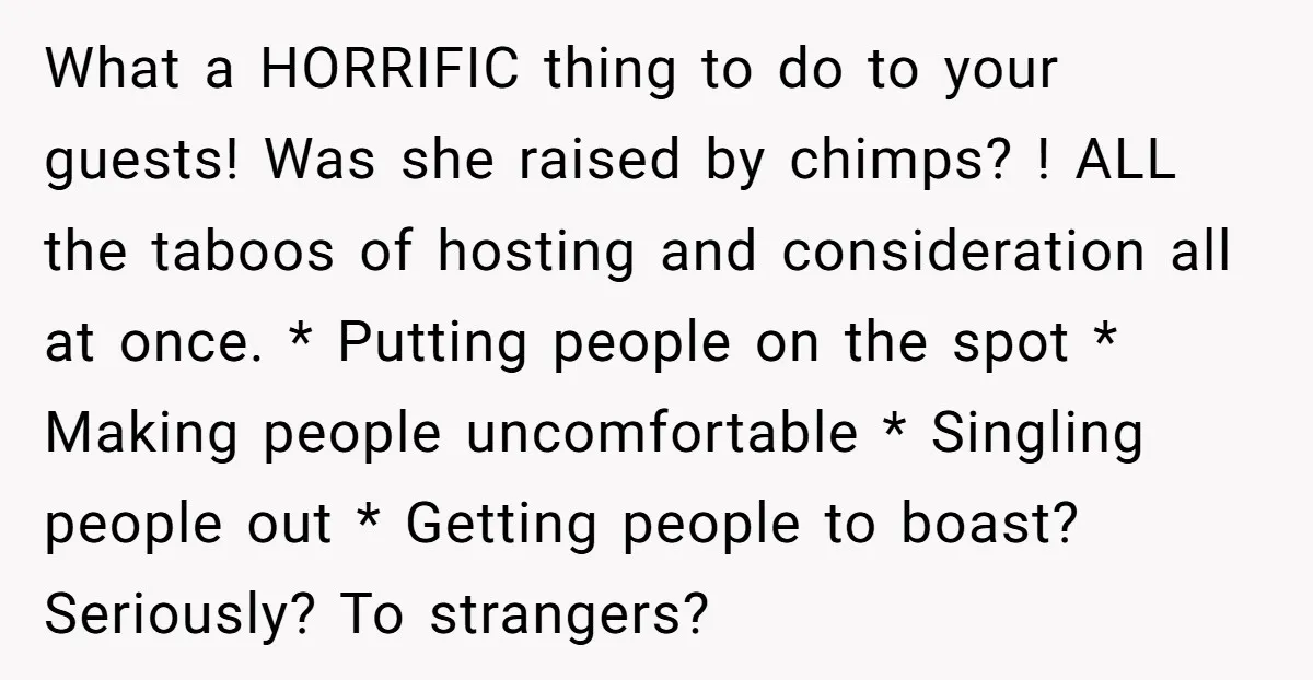 What a HORRIFIC thing to do to your guests! Was she raised by chimps? ! ALL the taboos of hosting and consideration all at once. * Putting people on the...