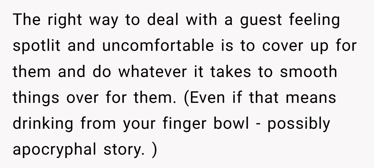 The right way to deal with a guest feeling spotlit and uncomfortable is to cover up for them and do whatever it takes to smooth things over for them. (Even...