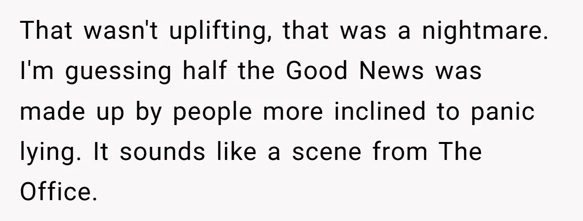 That wasn't uplifting, that was a nightmare. I'm guessing half the Good News was made up by people more inclined to panic lying. It sounds like a scene from The...