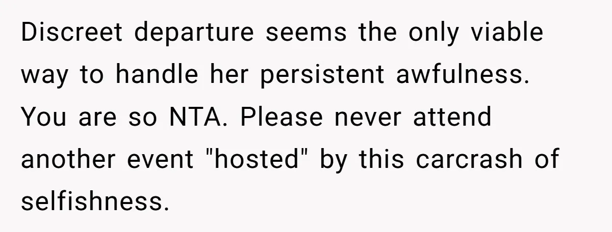 Discreet departure seems the only viable way to handle her persistent awfulness. You are so NTA. Please never attend another event "hosted" by this carcrash of selfishness.